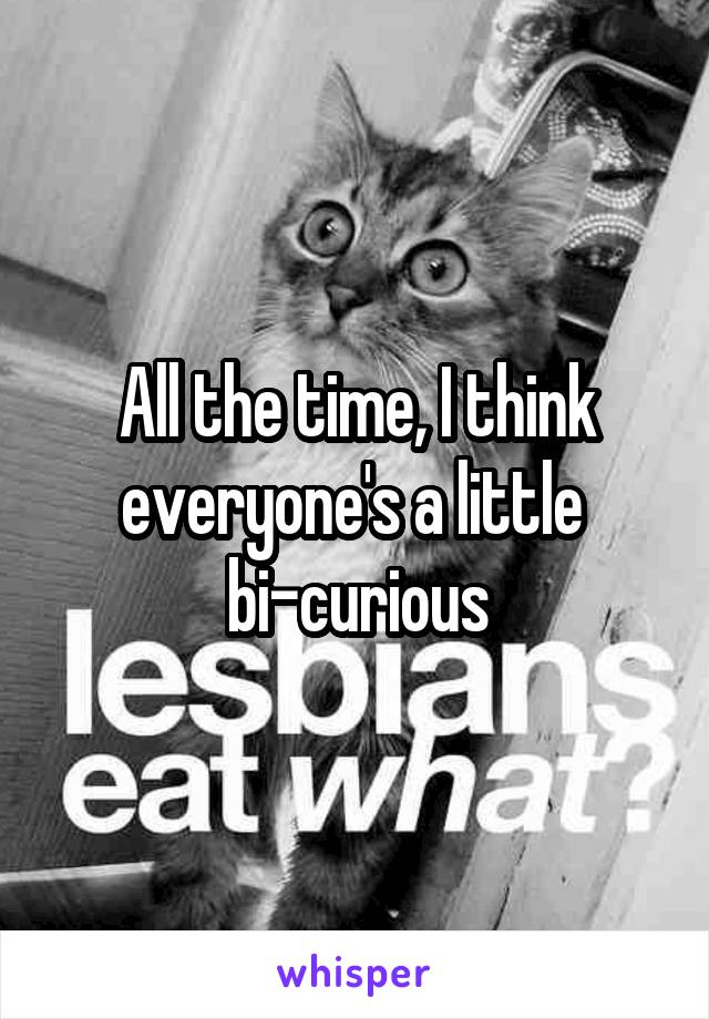 All the time, I think everyone's a little 
bi-curious