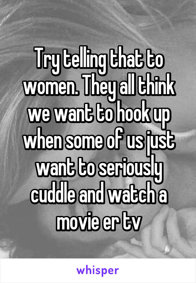 Try telling that to women. They all think we want to hook up when some of us just want to seriously cuddle and watch a movie er tv