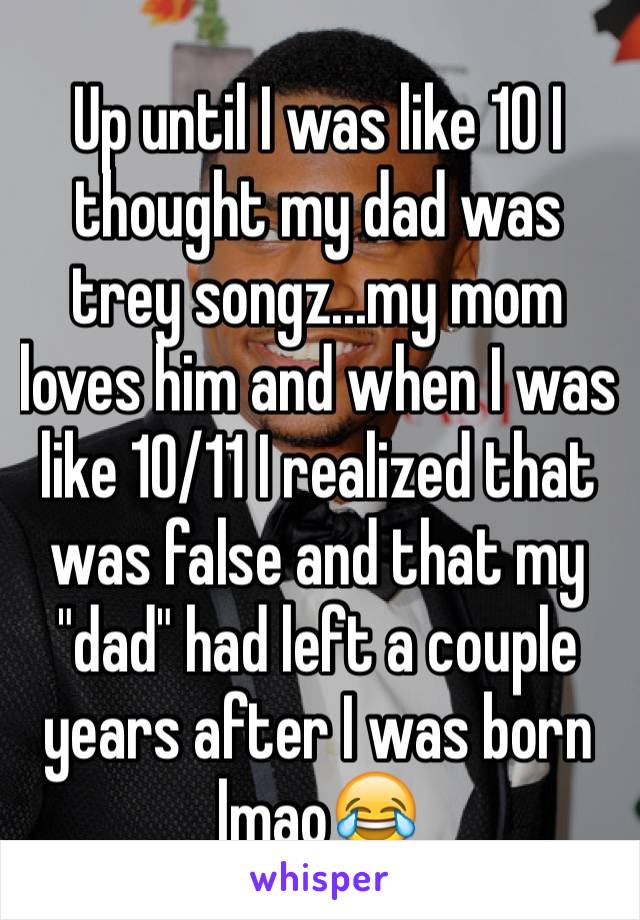 Up until I was like 10 I thought my dad was trey songz...my mom loves him and when I was like 10/11 I realized that was false and that my "dad" had left a couple years after I was born lmao😂