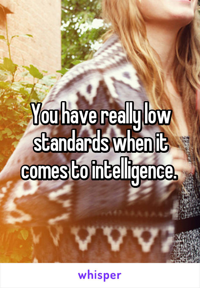 You have really low standards when it comes to intelligence. 