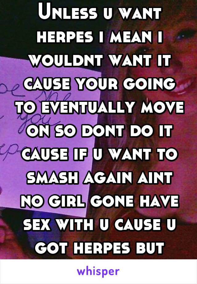 Unless u want herpes i mean i wouldnt want it cause your going to eventually move on so dont do it cause if u want to smash again aint no girl gone have sex with u cause u got herpes but thats me soo
