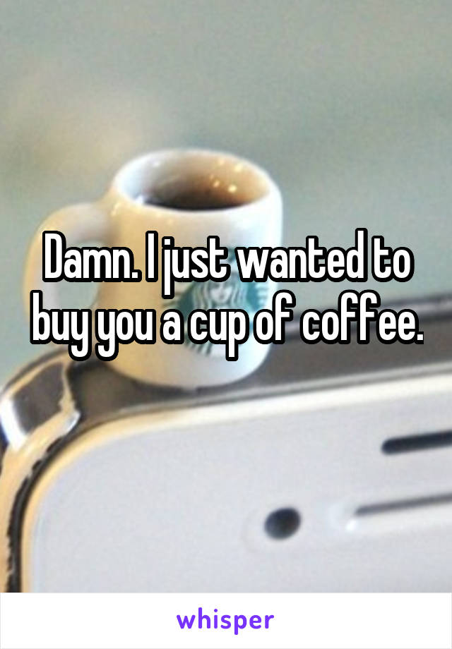 Damn. I just wanted to buy you a cup of coffee. 