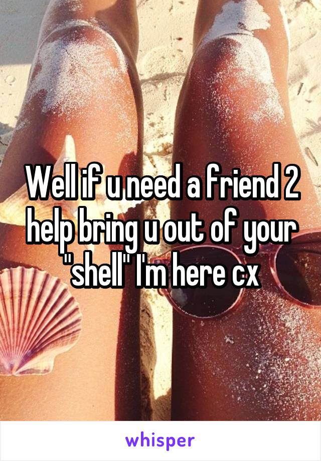 Well if u need a friend 2 help bring u out of your "shell" I'm here cx