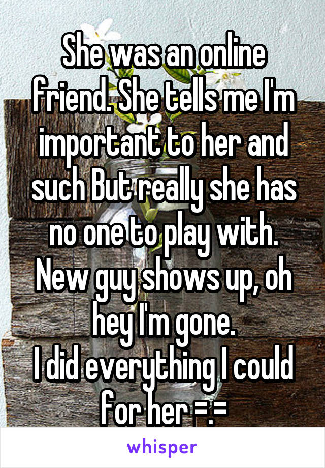 She was an online friend. She tells me I'm important to her and such But really she has no one to play with.
New guy shows up, oh hey I'm gone.
I did everything I could for her =.=