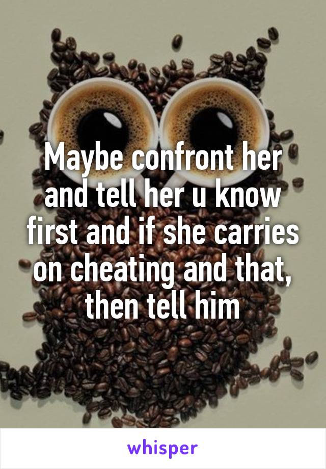 Maybe confront her and tell her u know first and if she carries on cheating and that, then tell him