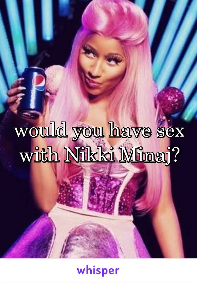 would you have sex with Nikki Minaj?