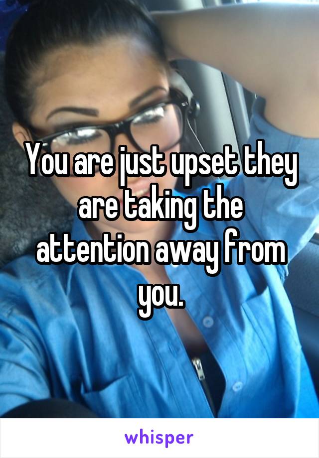 You are just upset they are taking the attention away from you.