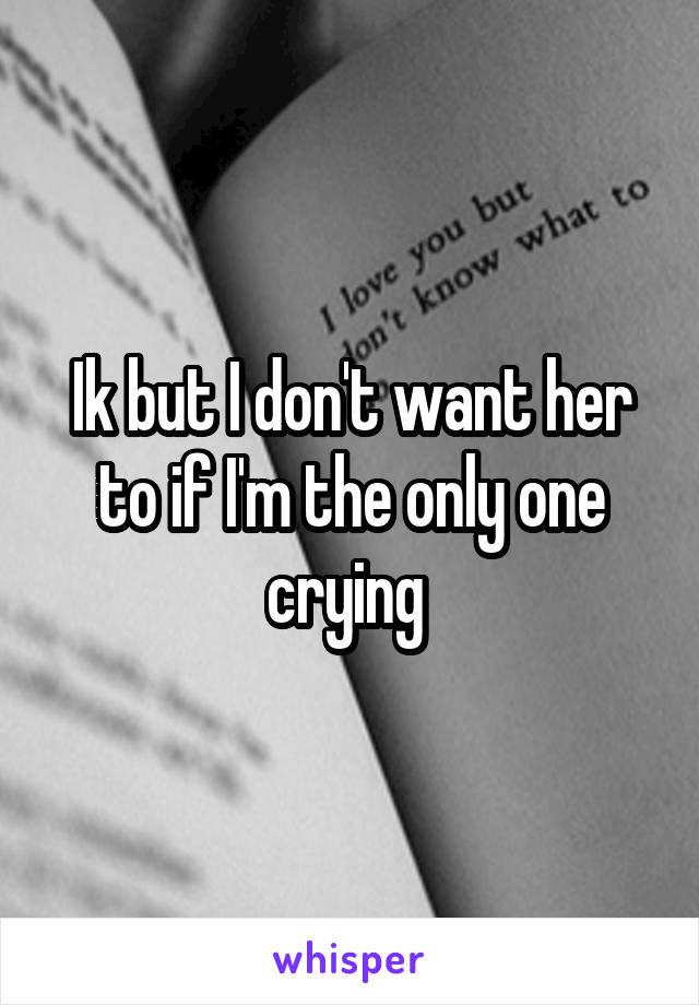 Ik but I don't want her to if I'm the only one crying 