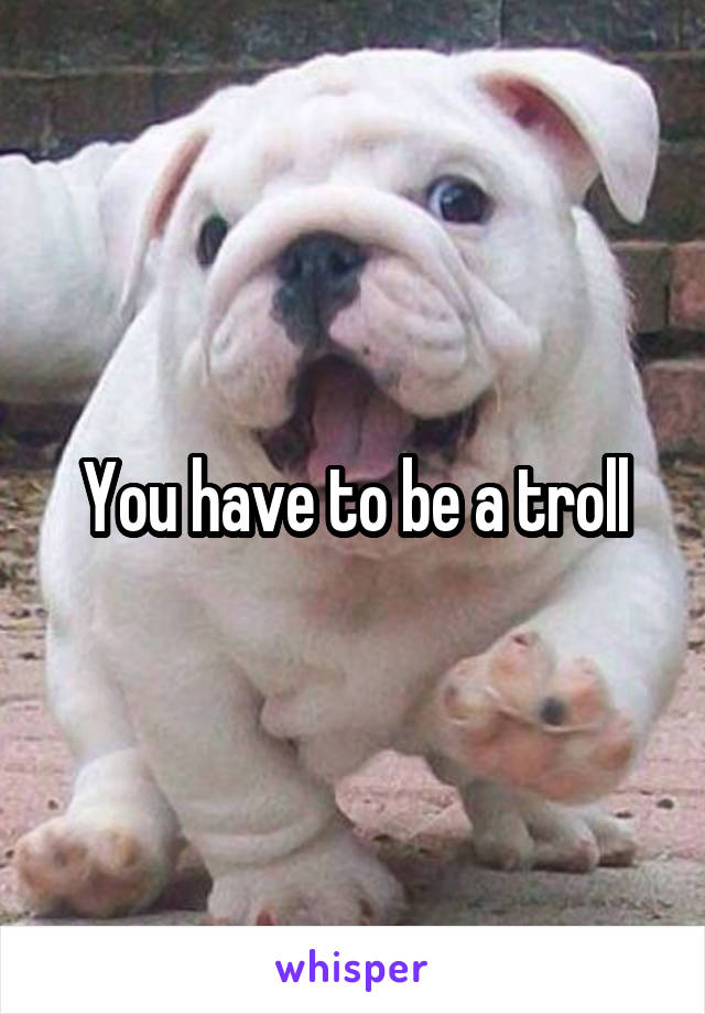 You have to be a troll