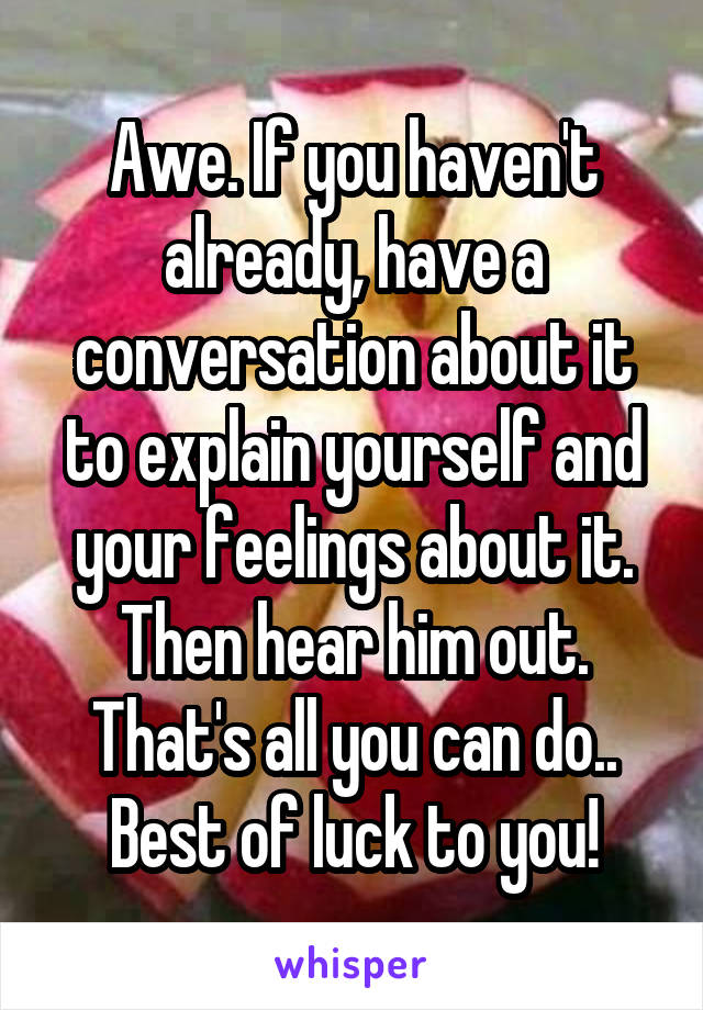 Awe. If you haven't already, have a conversation about it to explain yourself and your feelings about it. Then hear him out. That's all you can do.. Best of luck to you!