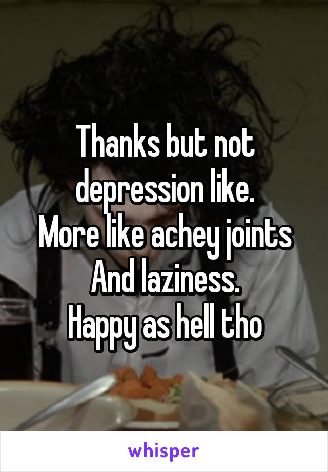 Thanks but not depression like.
More like achey joints
And laziness.
Happy as hell tho