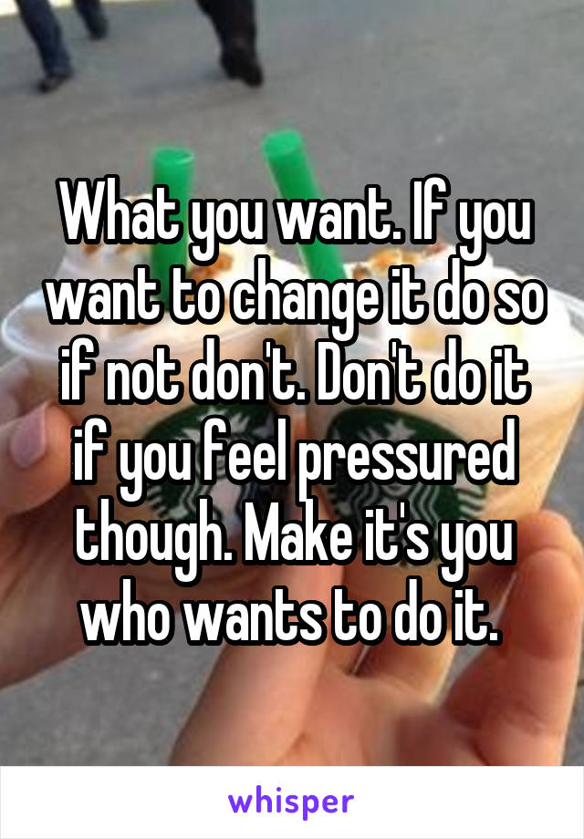 What you want. If you want to change it do so if not don't. Don't do it if you feel pressured though. Make it's you who wants to do it. 