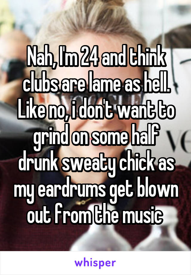 Nah, I'm 24 and think clubs are lame as hell. Like no, i don't want to grind on some half drunk sweaty chick as my eardrums get blown out from the music 