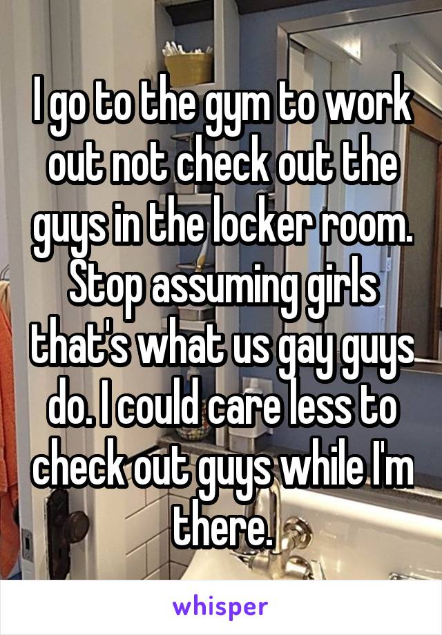 I go to the gym to work out not check out the guys in the locker room. Stop assuming girls that's what us gay guys do. I could care less to check out guys while I'm there.