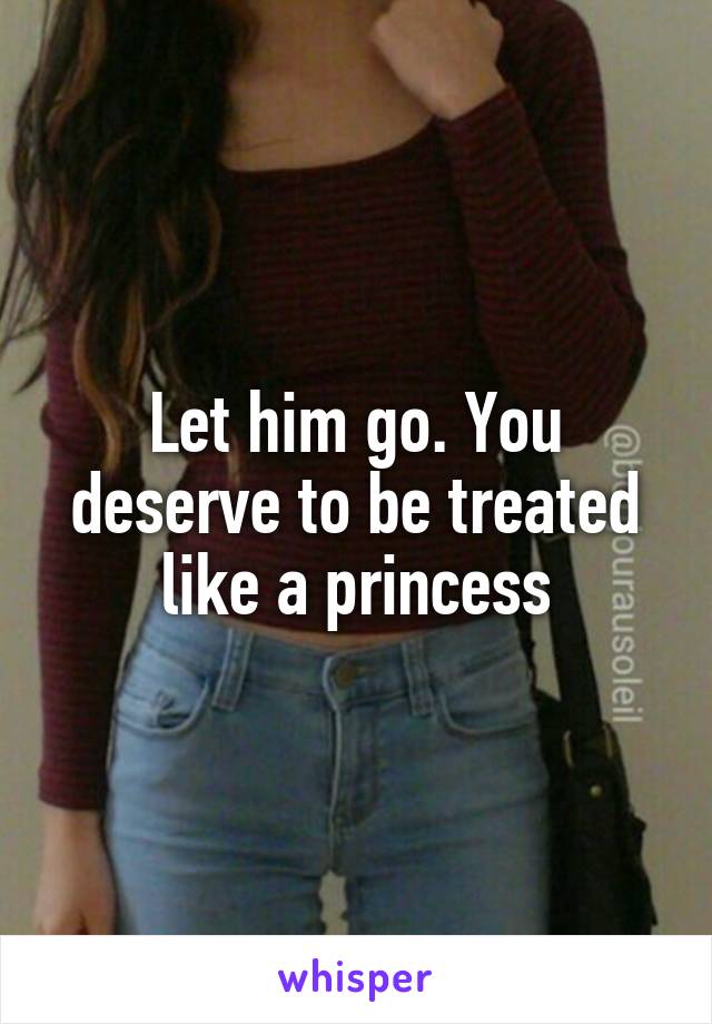 Let him go. You deserve to be treated like a princess