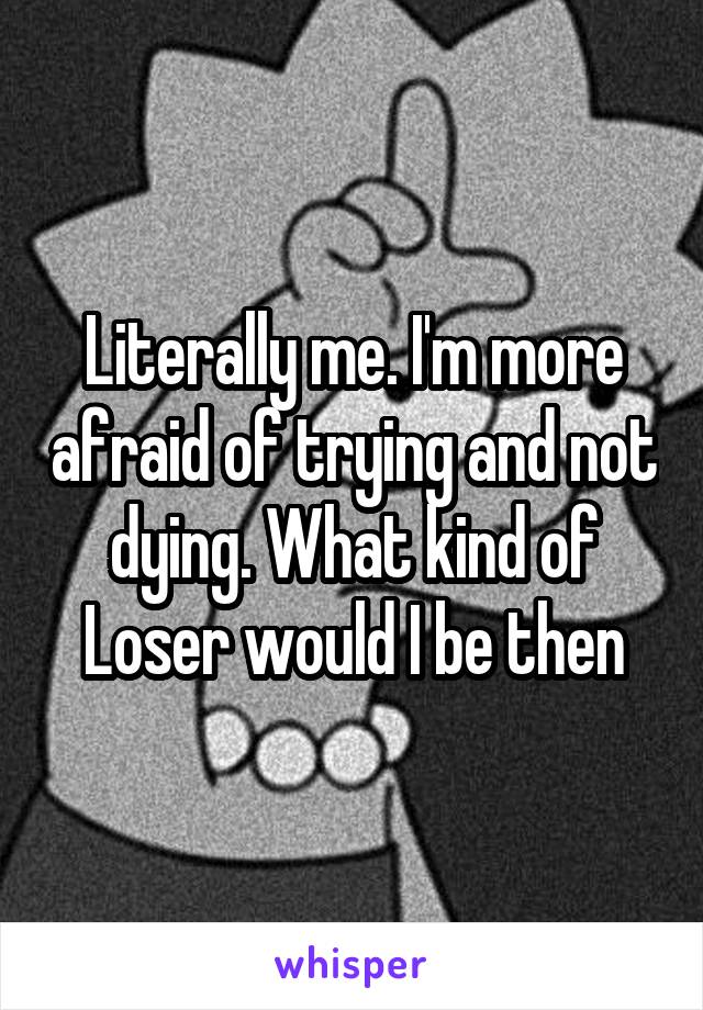 Literally me. I'm more afraid of trying and not dying. What kind of Loser would I be then