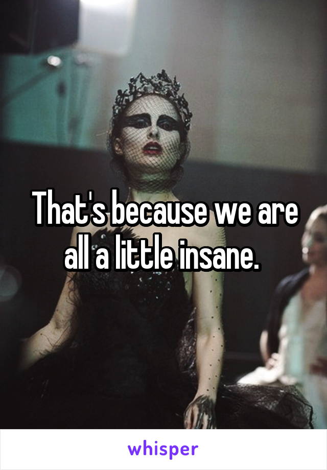 That's because we are all a little insane. 