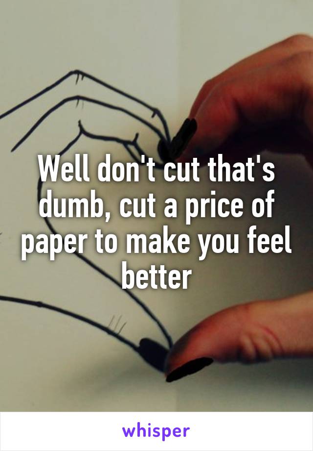 Well don't cut that's dumb, cut a price of paper to make you feel better