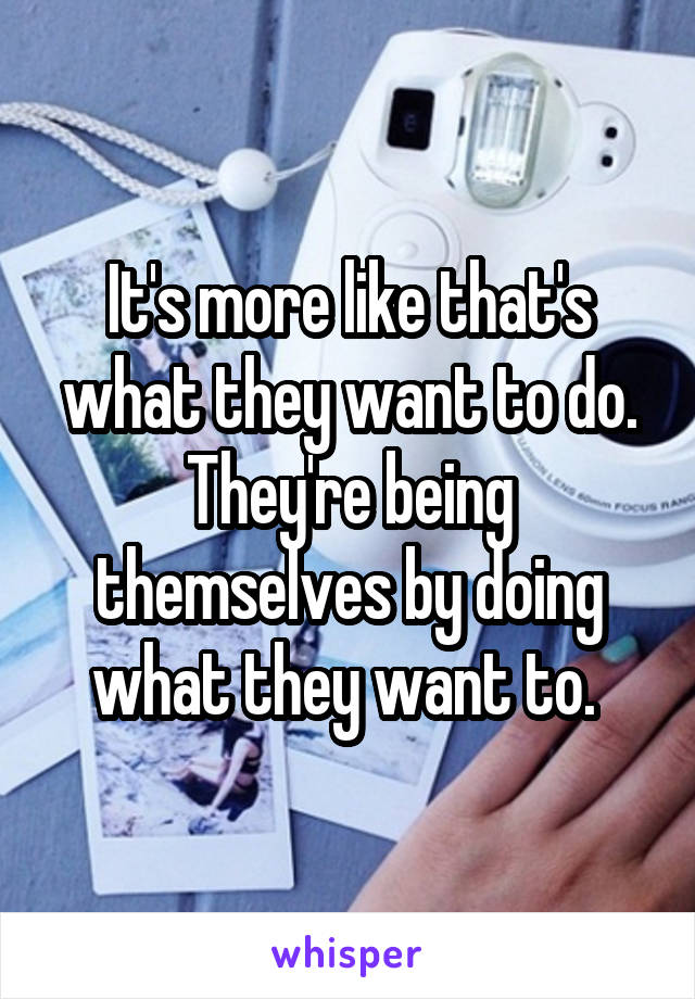It's more like that's what they want to do. They're being themselves by doing what they want to. 