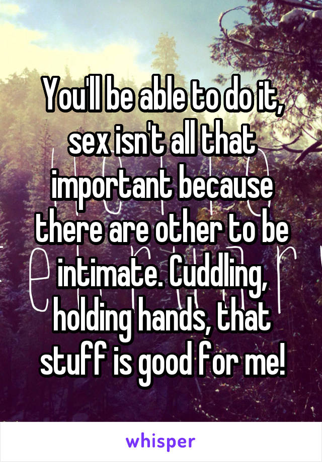 You'll be able to do it, sex isn't all that important because there are other to be intimate. Cuddling, holding hands, that stuff is good for me!
