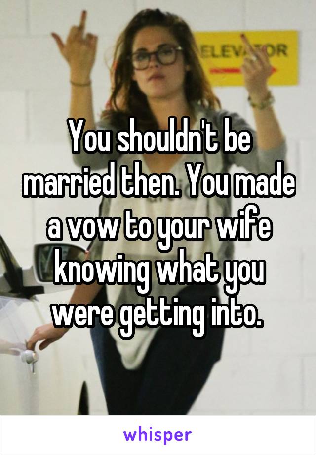 You shouldn't be married then. You made a vow to your wife knowing what you were getting into. 