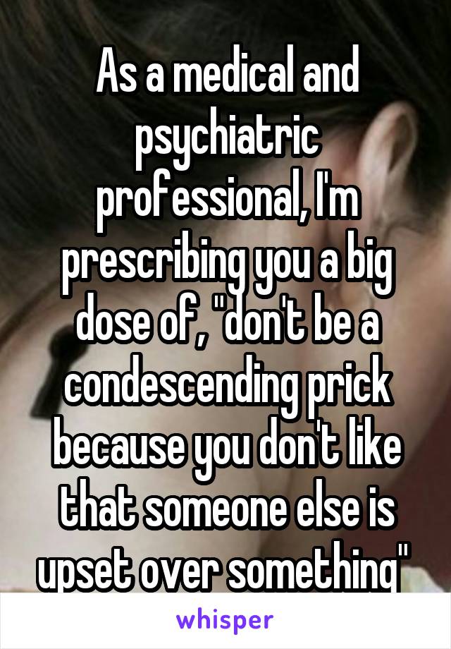 As a medical and psychiatric professional, I'm prescribing you a big dose of, "don't be a condescending prick because you don't like that someone else is upset over something" 