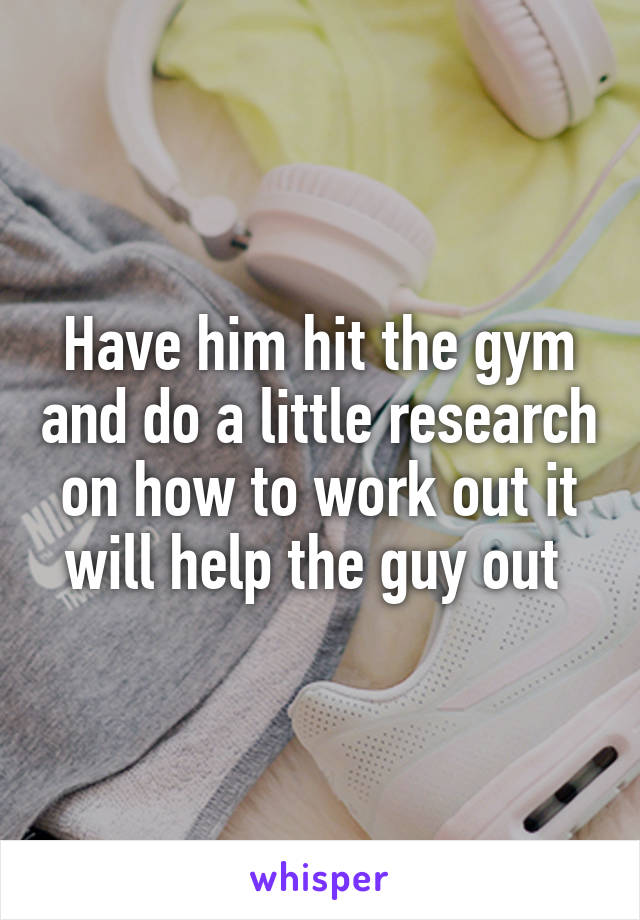 Have him hit the gym and do a little research on how to work out it will help the guy out 