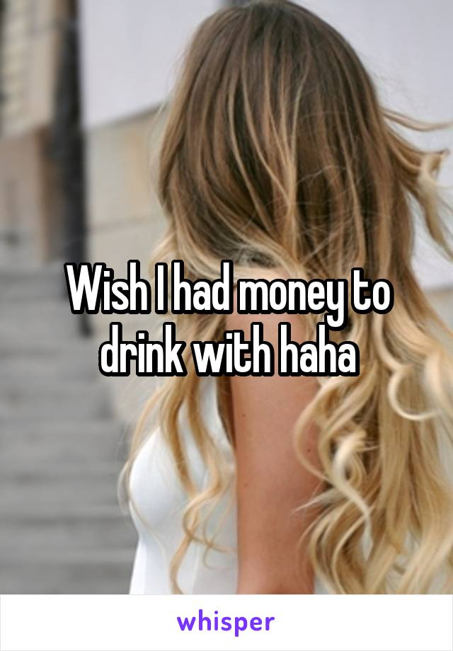 Wish I had money to drink with haha