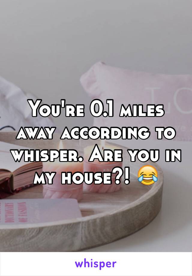 You're 0.1 miles away according to whisper. Are you in my house?! 😂
