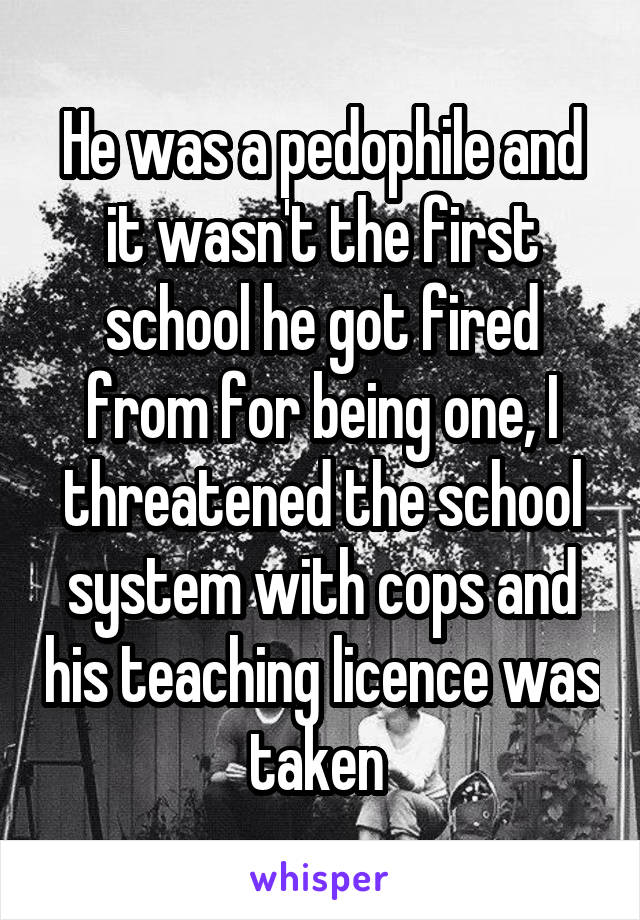 He was a pedophile and it wasn't the first school he got fired from for being one, I threatened the school system with cops and his teaching licence was taken 