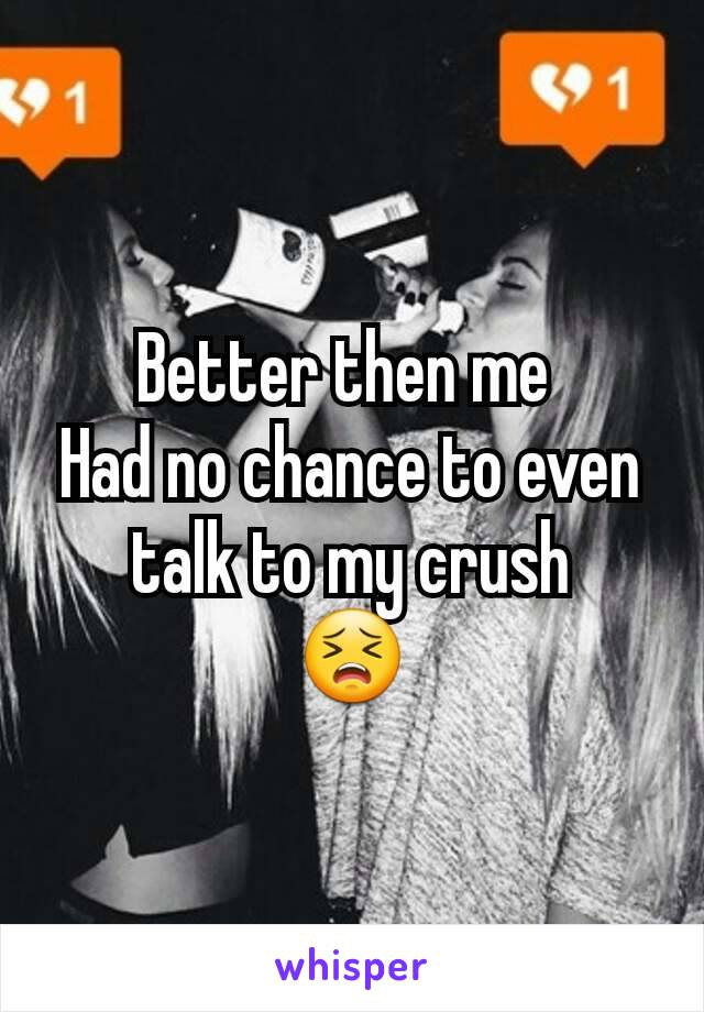 Better then me 
Had no chance to even talk to my crush
😣
