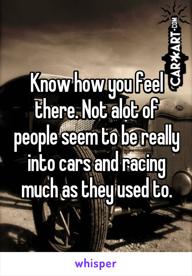 Know how you feel there. Not alot of people seem to be really into cars and racing much as they used to.