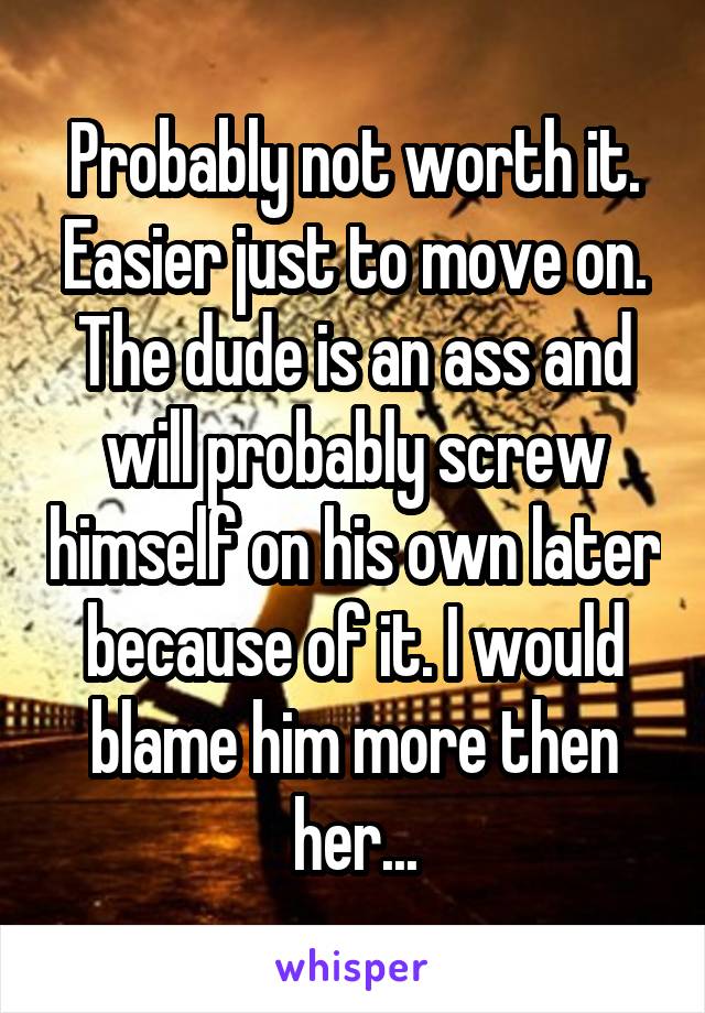 Probably not worth it. Easier just to move on. The dude is an ass and will probably screw himself on his own later because of it. I would blame him more then her...