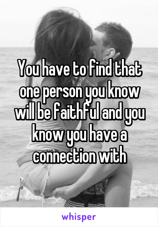 You have to find that one person you know will be faithful and you know you have a connection with