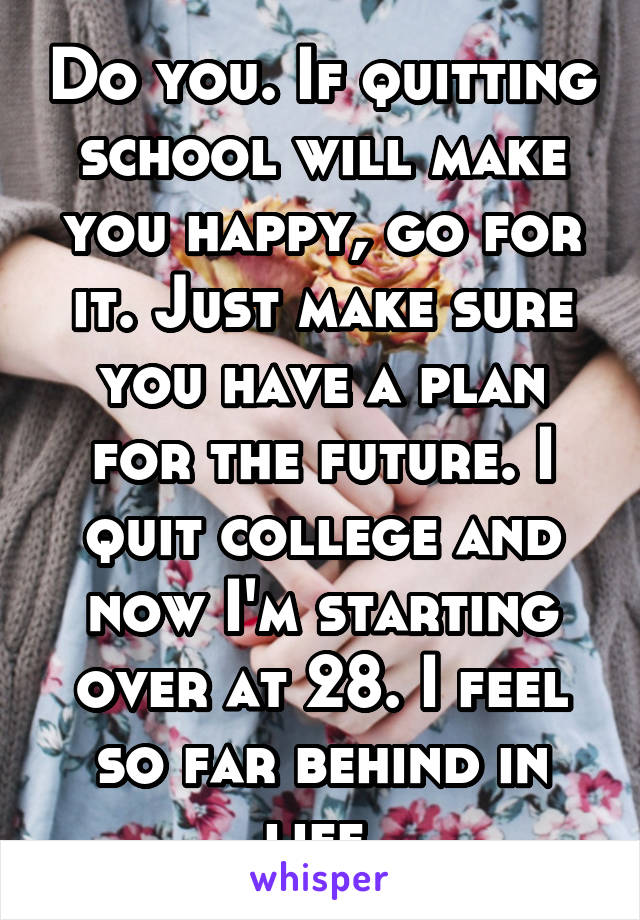 Do you. If quitting school will make you happy, go for it. Just make sure you have a plan for the future. I quit college and now I'm starting over at 28. I feel so far behind in life.