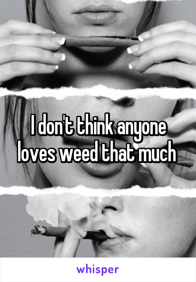 I don't think anyone loves weed that much 
