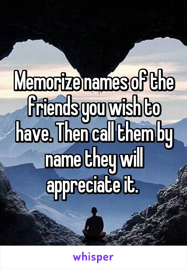 Memorize names of the friends you wish to have. Then call them by name they will appreciate it. 