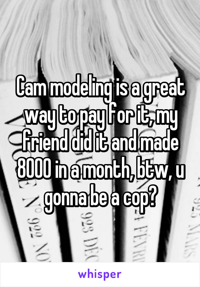 Cam modeling is a great way to pay for it, my friend did it and made 8000 in a month, btw, u gonna be a cop?