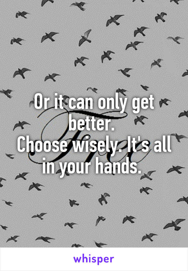 Or it can only get better. 
Choose wisely. It's all in your hands. 