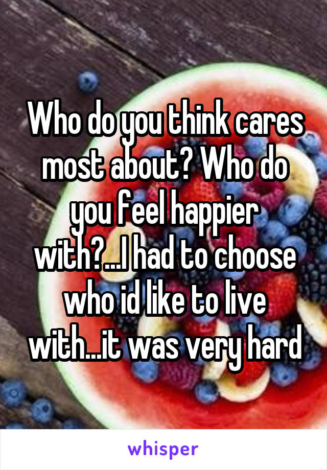 Who do you think cares most about? Who do you feel happier with?...I had to choose who id like to live with...it was very hard