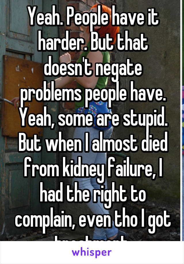 Yeah. People have it harder. But that doesn't negate problems people have. Yeah, some are stupid. But when I almost died from kidney failure, I had the right to complain, even tho I got treatment.