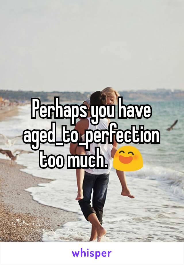 Perhaps you have aged_to_perfection too much. 😄