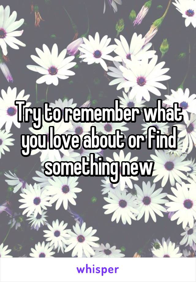 Try to remember what you love about or find something new