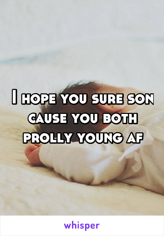 I hope you sure son cause you both prolly young af