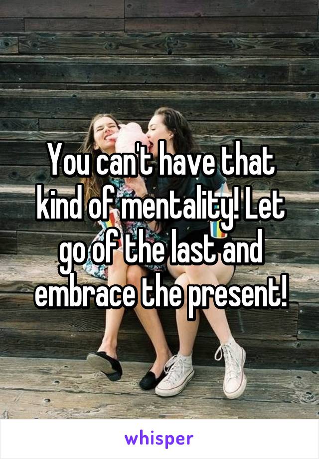 You can't have that kind of mentality! Let go of the last and embrace the present!