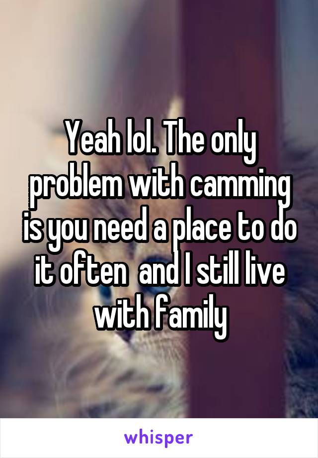 Yeah lol. The only problem with camming is you need a place to do it often  and I still live with family