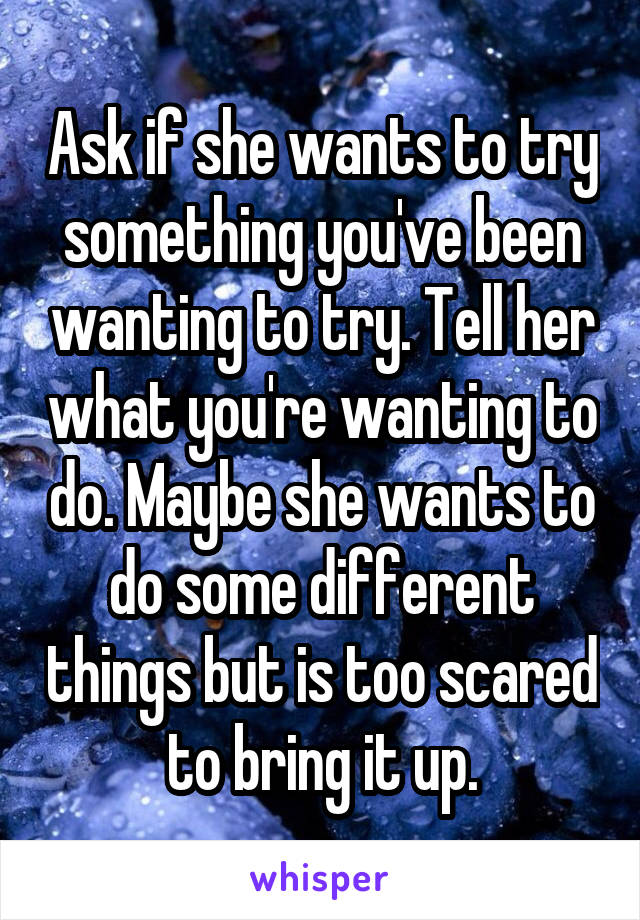 Ask if she wants to try something you've been wanting to try. Tell her what you're wanting to do. Maybe she wants to do some different things but is too scared to bring it up.