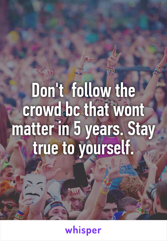 Don't  follow the crowd bc that wont matter in 5 years. Stay true to yourself.