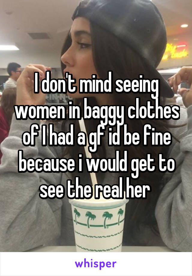 I don't mind seeing women in baggy clothes of I had a gf id be fine because i would get to see the real her 