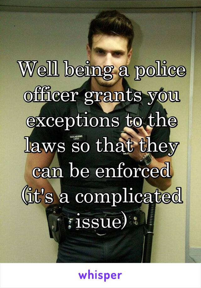 Well being a police officer grants you exceptions to the laws so that they can be enforced (it's a complicated issue)